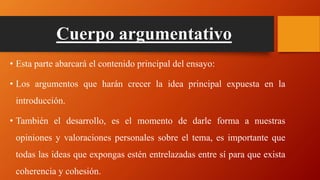 Cuerpo argumentativo
• Esta parte abarcará el contenido principal del ensayo:
• Los argumentos que harán crecer la idea principal expuesta en la
introducción.
• También el desarrollo, es el momento de darle forma a nuestras
opiniones y valoraciones personales sobre el tema, es importante que
todas las ideas que expongas estén entrelazadas entre sí para que exista
coherencia y cohesión.
 