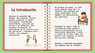 La Introducción
• Cautiva la atención del
lector. Para generar interés
puedes presentar un hecho
interesante, información
sorprendente, una cita que
invite a la reflexión, una
paradoja intrigante, la
explicación de un término raro,
una narración / anécdota breve
(real), una pregunta
provocativa.
• Ve directo al grano. En este
punto podrías describir el
contexto del problema que
estás explorando. Evita
empezar con declaraciones
muy generales.
• Presenta tu tesis. Toda la
introducción debe conducir
hacia la presentación de una
aseveración debatible o tesis,
a través de la cuál tomas una
postura con respecto al asunto
que se está tratando.
• Enlista y describe brevemente
los asuntos que se tratarán
 