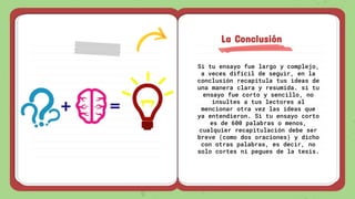 Si tu ensayo fue largo y complejo,
a veces difícil de seguir, en la
conclusión recapitula tus ideas de
una manera clara y resumida. si tu
ensayo fue corto y sencillo, no
insultes a tus lectores al
mencionar otra vez las ideas que
ya entendieron. Si tu ensayo corto
es de 600 palabras o menos,
cualquier recapitulación debe ser
breve (como dos oraciones) y dicho
con otras palabras, es decir, no
solo cortes ni pegues de la tesis.
La Conclusión
 