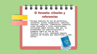 El formato: citación y
referencias
• Incluye aspectos de uso de paréntesis,
corchetes, puntos suspensivos, comillas,
itálicas, negritas, indentación (sangría),
citas textuales y citas contextuales,
utilizando ambos estilos. Más aún, te
presentamos las especificaciones y
ejemplos sobre el uso de los
formatos APA y MLA, señalando algunos
aspectos de formato que identifican a cada
estilo.
 