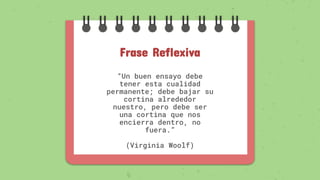 Frase Reflexiva
“Un buen ensayo debe
tener esta cualidad
permanente; debe bajar su
cortina alrededor
nuestro, pero debe ser
una cortina que nos
encierra dentro, no
fuera.”
(Virginia Woolf)
 