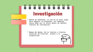 Investigación
• Busca en Internet. La red es un buen lugar
para empezar tu búsqueda; sin embargo,
nunca debe ser tu único medio de obtener
fuentes de información.
• Bases de datos. No te límites a fuentes
externas de Internet, tienes a tu
disposición
 