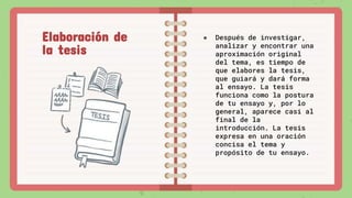 ● Después de investigar,
analizar y encontrar una
aproximación original
del tema, es tiempo de
que elabores la tesis,
que guiará y dará forma
al ensayo. La tesis
funciona como la postura
de tu ensayo y, por lo
general, aparece casi al
final de la
introducción. La tesis
expresa en una oración
concisa el tema y
propósito de tu ensayo.
Elaboración de
la tesis
 