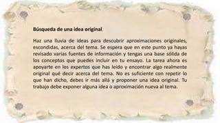 Búsqueda de una idea original.
Haz una lluvia de ideas para descubrir aproximaciones originales,
escondidas, acerca del tema. Se espera que en este punto ya hayas
revisado varias fuentes de información y tengas una base sólida de
los conceptos que puedes incluir en tu ensayo. La tarea ahora es
apoyarte en los expertos que has leído y encontrar algo realmente
original qué decir acerca del tema. No es suficiente con repetir lo
que han dicho, debes ir más allá y proponer una idea original. Tu
trabajo debe exponer alguna idea o aproximación nueva al tema.
 