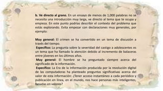 b. Ve directo al grano. En un ensayo de menos de 1,000 palabras no se
necesita una introducción muy larga, ve directo al tema que te ocupa y
empieza. En este punto podrías describir el contexto del problema que
estás explorando. Evita empezar con declaraciones muy generales, por
ejemplo:
Muy general: El crimen se ha convertido en un tema de discusión a
través del tiempo.
Específico: La pregunta sobre la severidad del castigo a adolescentes es
un tema que ha llamado la atención debido al incremento de balaceras
entre jóvenes en los últimos años.
Muy general: El hombre se ha preguntado siempre acerca del
significado de la información.
Específico: La Era de la Información producida por la revolución digital
de las computadoras ha planteado preguntas significativas acerca del
valor de esta información: ¿Tener acceso instantáneo a cada periódico y
publicación en línea, en el mundo, nos hace personas más inteligentes,
basadas en valores?
 