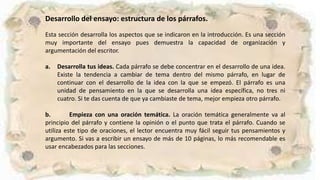 Desarrollo del ensayo: estructura de los párrafos.
Esta sección desarrolla los aspectos que se indicaron en la introducción. Es una sección
muy importante del ensayo pues demuestra la capacidad de organización y
argumentación del escritor.
a. Desarrolla tus ideas. Cada párrafo se debe concentrar en el desarrollo de una idea.
Existe la tendencia a cambiar de tema dentro del mismo párrafo, en lugar de
continuar con el desarrollo de la idea con la que se empezó. El párrafo es una
unidad de pensamiento en la que se desarrolla una idea específica, no tres ni
cuatro. Si te das cuenta de que ya cambiaste de tema, mejor empieza otro párrafo.
b. Empieza con una oración temática. La oración temática generalmente va al
principio del párrafo y contiene la opinión o el punto que trata el párrafo. Cuando se
utiliza este tipo de oraciones, el lector encuentra muy fácil seguir tus pensamientos y
argumento. Si vas a escribir un ensayo de más de 10 páginas, lo más recomendable es
usar encabezados para las secciones.
 