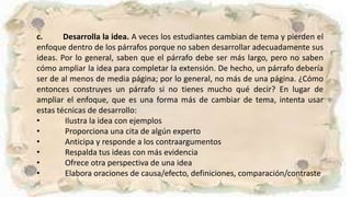 c. Desarrolla la idea. A veces los estudiantes cambian de tema y pierden el
enfoque dentro de los párrafos porque no saben desarrollar adecuadamente sus
ideas. Por lo general, saben que el párrafo debe ser más largo, pero no saben
cómo ampliar la idea para completar la extensión. De hecho, un párrafo debería
ser de al menos de media página; por lo general, no más de una página. ¿Cómo
entonces construyes un párrafo si no tienes mucho qué decir? En lugar de
ampliar el enfoque, que es una forma más de cambiar de tema, intenta usar
estas técnicas de desarrollo:
• Ilustra la idea con ejemplos
• Proporciona una cita de algún experto
• Anticipa y responde a los contraargumentos
• Respalda tus ideas con más evidencia
• Ofrece otra perspectiva de una idea
• Elabora oraciones de causa/efecto, definiciones, comparación/contraste
 