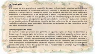 La conclusión.
Si tu ensayo fue largo y complejo, a veces difícil de seguir, en la conclusión recapitula tus ideas de una
manera clara y resumida. Te interesa que tus lectores entiendan el mensaje que intentas comunicar. Sin
embargo, si tu ensayo fue corto y sencillo, no insultes a tus lectores al mencionar otra vez las ideas que ya
entendieron. Si tu ensayo corto es de 600 palabras o menos, cualquier recapitulación debe ser breve
(como dos oraciones) y dicho con otras palabras, es decir, no solo cortes ni pegues de la tesis. También
puedes finalizar indicando los argumentos que no fueron tratados en el ensayo y que podrían abordarse
en una ocasión posterior. Si quieres que tu escrito perdure en la mente de tus lectores escribe una
conclusión con efecto en la que presentes un dato curioso, una anécdota o una frase contundente que los
haga seguir pensando en el tema.
Ejemplo (Vargas Acuña, XXXX):
En resumen: parece que pueden caer partículas en agujeros negros que luego se desvanezcan y
desaparezcan de nuestra región del universo. Las partículas parten hacia pequeños universos que se
separan del nuestro. Es posible que esos universos reintegren en algún otro punto. Quizá no sirvan gran
cosa para los viajes espaciales, pero su presencia significa que seremos capaces de predecir menos de lo
que esperábamos, incluso aunque encontráramos una teoría unificada completa (...) en los últimos años,
varios investigadores han comenzado a estudiar los pequeños universos. No creo que nadie se haga rico
patentándolos como un modo de viaje espacial, pero se han convertido en un campo muy interesante de
investigación. (Stephen Hawking 1994)
 