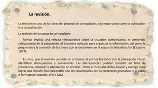 La revisión.
La revisión es una de las fases del proceso de composición, tan importante como la planeación
y la textualización.
La revisión del proceso de composición
Revisar implica una mirada retrospectiva sobre la situación comunicativa, el contenido
seleccionado en la planeación, el esquema utilizado para organizar la información, así como la
progresión y la conexión de las ideas que se decidieron en la etapa de textualización (Cassany,
1997).
Es decir, que la revisión consiste en comparar el primer borrador con la planeación inicial,
identificar discrepancias y subsanarlas. Las discrepancias podrían consistir en falta de
coherencia, cohesión y adecuación en el texto. Otros errores que debes buscar y corregir para
lograr una versión final impecable son los relacionados con la corrección gramatical y el estilo
o formato de citación: APA o MLA.
 