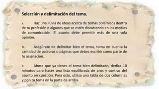 Selección y delimitación del tema.
a. Haz una lluvia de ideas acerca de temas polémicos dentro
de tu profesión o algunos que se estén discutiendo en los medios
de comunicación. El asunto debe permitir más de una sola
opinión.
b. Asegúrate de delimitar bien el tema, toma en cuenta la
cantidad de palabras o páginas que debes escribir como parte de
tu asignación.
c. Ahora que ya tienes el tema bien delimitado, dedica 10
minutos para hacer una lista equilibrada de pros y contras del
asunto en cuestión. Para esto, utiliza una tabla de dos columnas
y pon tu tema en la parte de arriba.
 