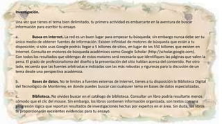 Investigación.
Una vez que tienes el tema bien delimitado, tu primera actividad es embarcarte en la aventura de buscar
información para escribir tu ensayo.
a. Busca en Internet. La red es un buen lugar para empezar tu búsqueda; sin embargo nunca debe ser tu
único medio de obtener fuentes de información. Existen infinidad de motores de búsqueda que están a tu
disposición; si sólo usas Google podrás llegar a 5 billones de sitios, en lugar de los 550 billones que existen en
Internet. Consulta en motores de búsqueda académicos como Google Scholar (http://scholar.google.com).
Con todos los resultados que obtengas de estos motores será necesario que identifiques las páginas que valen la
pena. El grado de profesionalismo del diseño y la presentación del sitio hablan acerca del contenido. Por otro
lado, recuerda que las fuentes arbitradas e indizadas son las más robustas y rigurosas para la discusión de un
tema desde una perspectiva académica.
b. Bases de datos. No te limites a fuentes externas de Internet, tienes a tu disposición la Biblioteca Digital
del Tecnológico de Monterrey, en donde puedes buscar casi cualquier tema en bases de datos especializadas.
c. Biblioteca. No olvides buscar en el catálogo de biblioteca. Consultar un libro podría resultarte menos
cómodo que el clic del mouse. Sin embargo, los libros contienen información organizada, son textos con una
progresión lógica que reportan resultados de investigaciones hechas por expertos en el área. Sin duda, los libros
te proporcionarán excelentes evidencias para tu ensayo.
 