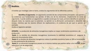 Análisis.
A medida que investigas sobre el tema, analiza los argumentos de los diferentes autores.
a. Identifica el argumento. Un argumento consiste de dos componentes principales: una opinión y
las evidencias que fundamentan esa opinión. Si falta uno de los elementos, simplemente no existe el
argumento. Cuando analices un argumento o cuando construyas los tuyos, primero identifica la opinión y
después todas las razones que la sustentan. La opinión es la afirmación controversial o debatible del
ensayo, mientras que las razones ofrecen las explicaciones y la evidencia de por qué la opinión es
acertada.
Analiza el siguiente ejemplo:
OPINIÓN = La producción de alimentos transgénicos implica un mayor rendimiento económico y de
producción.
Razón 1: La siembra de alimentos transgénicos incrementa la viabilidad económica al asegurar la
obtención de productos útiles.
Razón 2: La siembra de alimentos transgénicos reduce la pérdida económica hasta un 30% al incrementar
la vida postcosecha de productos.
Razón 3: Los alimentos transgénicos poseen en sí mismos toxinas que podrían dañar a los insectos, lo que
reduciría el uso de plaguicidas.
 