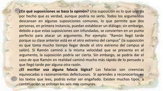 ¿En qué suposiciones se basa la opinión? Una suposición es lo que uno da
por hecho que es verdad, aunque podría no serlo. Todos los argumentos
descansan en algunas suposiciones comunes, lo que permite que dos
personas, en primera instancia, puedan establecer un diálogo; sin embargo,
debido a que estas suposiciones son infundadas, se convierten en un punto
perfecto para atacar un argumento. Por ejemplo: “Ramón llegó tarde
porque su clase anterior está en el otro extremo del campus” (la suposición
es que toma mucho tiempo llegar desde el otro extremo del campus al
salón). Si Ramón caminó a la misma velocidad que se presenta en el
argumento, la suposición podría ser cierta. Sin embargo, se podría dar el
caso de que Ramón en realidad caminó mucho más rápido de lo pensado y
que llegó tarde por alguna otra razón.
¿El escritor usa alguna falacia lógica? Las falacias son creencias
equivocadas o razonamientos defectuosos. Si aprendes a reconocerlos en
los textos que lees, podrás evitar ser engañado. Existen muchos tipos, a
continuación se enlistan los seis más comunes.
 