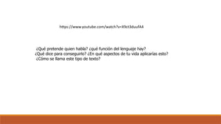 https://www.youtube.com/watch?v=X9ct3duufA4
¿Qué pretende quien habla? ¿qué función del lenguaje hay?
¿Qué dice para conseguirlo? ¿En qué aspectos de tu vida aplicarías esto?
¿Cómo se llama este tipo de texto?
 