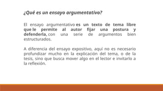 El ensayo argumentativo es un texto de tema libre
que le permite al autor fijar una postura y
defenderla, con una serie de argumentos bien
estructurados.
A diferencia del ensayo expositivo, aquí no es necesario
profundizar mucho en la explicación del tema, o de la
tesis, sino que busca mover algo en el lector e invitarlo a
la reflexión.
¿Qué es un ensayo argumentativo?
 