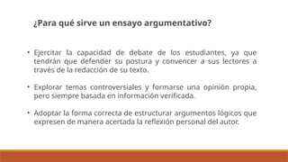 • Ejercitar la capacidad de debate de los estudiantes, ya que
tendrán que defender su postura y convencer a sus lectores a
través de la redacción de su texto.
• Explorar temas controversiales y formarse una opinión propia,
pero siempre basada en información verificada.
• Adoptar la forma correcta de estructurar argumentos lógicos que
expresen de manera acertada la reflexión personal del autor.
¿Para qué sirve un ensayo argumentativo?
 