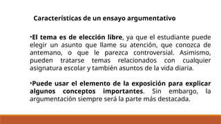 Características de un ensayo argumentativo
•El tema es de elección libre, ya que el estudiante puede
elegir un asunto que llame su atención, que conozca de
antemano, o que le parezca controversial. Asimismo,
pueden tratarse temas relacionados con cualquier
asignatura escolar y también asuntos de la vida diaria.
•Puede usar el elemento de la exposición para explicar
algunos conceptos importantes. Sin embargo, la
argumentación siempre será la parte más destacada.
 