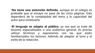 •No tiene una extensión definida, aunque en el colegio es
probable que el ensayo no pase de las cinco páginas. Esto
dependerá de la complejidad del tema y la capacidad del
autor para sintetizarla.
•El lenguaje se adapta al público, ya sea que se trate de
lectores especializados o una audiencia general. Es preciso
utilizar términos y expresiones con las que estén
familiarizados los lectores. Además de adaptar el tono y el
estilo de la redacción.
 