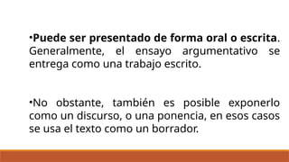 •Puede ser presentado de forma oral o escrita.
Generalmente, el ensayo argumentativo se
entrega como una trabajo escrito.
•No obstante, también es posible exponerlo
como un discurso, o una ponencia, en esos casos
se usa el texto como un borrador.
 