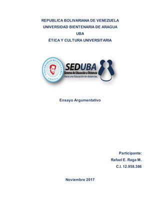 REPUBLICA BOLIVARIANA DE VENEZUELA
UNIVERSIDAD BIENTENARIA DE ARAGUA
UBA
ÉTICA Y CULTURA UNIVERSITARIA
Ensayo Argumentativo
Participante:
Rafael E. Raga M.
C.I. 12.958.386
Noviembre 2017
 