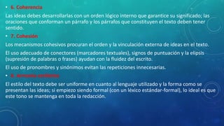 • 6. Coherencia
Las ideas debes desarrollarlas con un orden lógico interno que garantice su significado; las
oraciones que conforman un párrafo y los párrafos que constituyen el texto deben tener
sentido.
• 7. Cohesión
Los mecanismos cohesivos procuran el orden y la vinculación externa de ideas en el texto.
El uso adecuado de conectores (marcadores textuales), signos de puntuación y la elipsis
(supresión de palabras o frases) ayudan con la fluidez del escrito.
El uso de pronombres y sinónimos evitan las repeticiones innecesarias.
• 8. Armonía estilística
El estilo del texto debe ser uniforme en cuanto al lenguaje utilizado y la forma como se
presentan las ideas; si empiezo siendo formal (con un léxico estándar-formal), lo ideal es que
este tono se mantenga en toda la redacción.
 