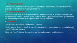 • 9. Sintaxis impecable
Debes cuidar cómo estructuras gramaticalmente los enunciados, procurando siempre
que estos se ajusten a las reglas ya conocidas.
• 10. Ortografía perfecta
Escribir o hablar bien es nuestra mejor carta de presentación, si queremos impresionar
positivamente al otro. Además, el uso correcto de los signos de puntuación garantiza que
tus ideas sean plasmadas e interpretadas tal cual las concibes.
• 11. Revisión
Una vez que has redactado el ensayo, lo revisas.
¿Qué aspectos debes revisar? Ortografía (acentuación y puntuación), coherencia (fondo),
cohesión (forma), sintaxis.
Debemos “pulir” el texto de repeticiones, contradicciones y ambigüedades.
 