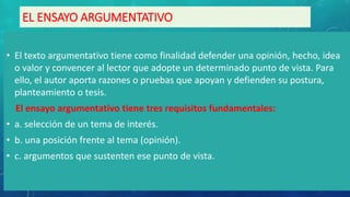 EL ENSAYO ARGUMENTATIVO
• El texto argumentativo tiene como finalidad defender una opinión, hecho, idea
o valor y convencer al lector que adopte un determinado punto de vista. Para
ello, el autor aporta razones o pruebas que apoyan y defienden su postura,
planteamiento o tesis.
El ensayo argumentativo tiene tres requisitos fundamentales:
• a. selección de un tema de interés.
• b. una posición frente al tema (opinión).
• c. argumentos que sustenten ese punto de vista.
 