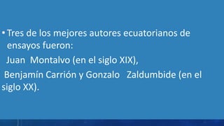 • Tres de los mejores autores ecuatorianos de
ensayos fueron:
Juan Montalvo (en el siglo XIX),
Benjamín Carrión y Gonzalo Zaldumbide (en el
siglo XX).
 