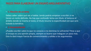 PASOS PARA ELABORAR UN ENSAYO ARGUMENTATIVO:
• 1. Elección de un tema
Debes saber sobre qué vas a hablar. Jamás podrás empezar a escribir si no
tienes un norte definido. No hay que confundir tema con título: el tema es el
ámbito donde se inserta el texto; el título resume la especificidad con que será
tratada la temática.
• 2. Documentación
¿Puedes escribir sobre lo que no conoces o no dominas lo suficiente? Pese a que
el ensayo es una opinión propia, siempre es bueno que indagues un poco más.
Esto le dará mayor fuerza de convencimiento y solidez a los argumentos.
 