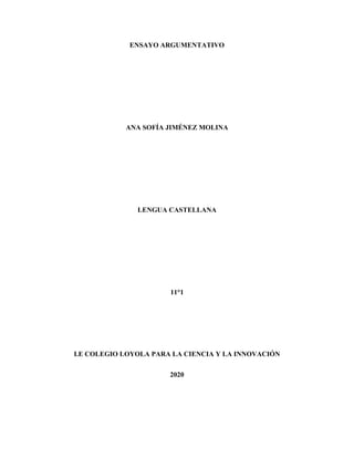 ENSAYO ARGUMENTATIVO
ANA SOFÍA JIMÉNEZ MOLINA
LENGUA CASTELLANA
11°1
I.E COLEGIO LOYOLA PARA LA CIENCIA Y LA INNOVACIÓN
2020
 