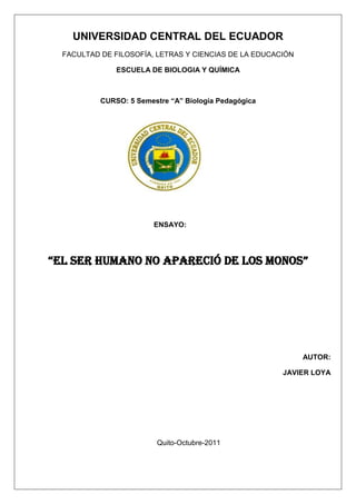 UNIVERSIDAD CENTRAL DEL ECUADOR
  FACULTAD DE FILOSOFÍA, LETRAS Y CIENCIAS DE LA EDUCACIÓN

               ESCUELA DE BIOLOGIA Y QUÍMICA



           CURSO: 5 Semestre “A” Biología Pedagógica




                         ENSAYO:




“el ser humano no apareció de los monos”




                                                             AUTOR:

                                                       JAVIER LOYA




                         Quito-Octubre-2011
 
