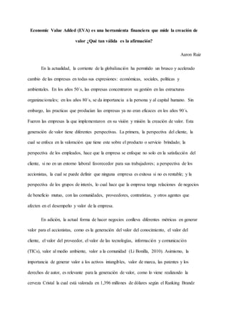 Economic Value Added (EVA) es una herramienta financiera que mide la creación de
valor ¿Qué tan válida es la afirmación?
Aaron Ruiz
En la actualidad, la corriente de la globalización ha permitido un brusco y acelerado
cambio de las empresas en todas sus expresiones: económicas, sociales, políticas y
ambientales. En los años 50´s, las empresas concentraron su gestión en las estructuras
organizacionales; en los años 80´s, se da importancia a la persona y al capital humano. Sin
embargo, las practicas que producían las empresas ya no eran eficaces en los años 90´s.
Fueron las empresas la que implementaron en su visión y misión la creación de valor. Esta
generación de valor tiene diferentes perspectivas. La primera, la perspectiva del cliente, la
cual se enfoca en la valoración que tiene este sobre el producto o servicio brindado; la
perspectiva de los empleados, hace que la empresa se enfoque no solo en la satisfacción del
cliente, si no en un entorno laboral favorecedor para sus trabajadores; a perspectiva de los
accionistas, la cual se puede definir que ninguna empresa es exitosa si no es rentable; y la
perspectiva de los grupos de interés, lo cual hace que la empresa tenga relaciones de negocios
de beneficio mutuo, con las comunidades, proveedores, contratistas, y otros agentes que
afecten en el desempeño y valor de la empresa.
En adición, la actual forma de hacer negocios conlleva diferentes métricas en generar
valor para el accionistas, como es la generación del valor del conocimiento, el valor del
cliente, el valor del proveedor, el valor de las tecnologías, información y comunicación
(TICs), valor al medio ambiente, valor a la comunidad (Li Bonilla, 2010). Asimismo, la
importancia de generar valor a los activos intangibles, valor de marca, las patentes y los
derechos de autor, es relevante para la generación de valor, como lo viene realizando la
cerveza Cristal la cual está valorada en 1,396 millones de dólares según el Ranking Brandz
 