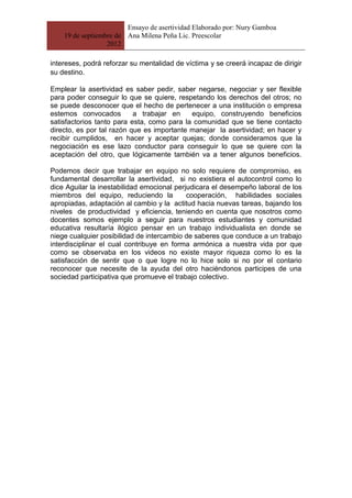 Ensayo de asertividad Elaborado por: Nury Gamboa
    19 de septiembre de Ana Milena Peña Lic. Preescolar
                  2012

intereses, podrá reforzar su mentalidad de víctima y se creerá incapaz de dirigir
su destino.

Emplear la asertividad es saber pedir, saber negarse, negociar y ser flexible
para poder conseguir lo que se quiere, respetando los derechos del otros; no
se puede desconocer que el hecho de pertenecer a una institución o empresa
estemos convocados         a trabajar en    equipo, construyendo beneficios
satisfactorios tanto para esta, como para la comunidad que se tiene contacto
directo, es por tal razón que es importante manejar la asertividad; en hacer y
recibir cumplidos, en hacer y aceptar quejas; donde consideramos que la
negociación es ese lazo conductor para conseguir lo que se quiere con la
aceptación del otro, que lógicamente también va a tener algunos beneficios.

Podemos decir que trabajar en equipo no solo requiere de compromiso, es
fundamental desarrollar la asertividad, si no existiera el autocontrol como lo
dice Aguilar la inestabilidad emocional perjudicara el desempeño laboral de los
miembros del equipo, reduciendo la          cooperación, habilidades sociales
apropiadas, adaptación al cambio y la actitud hacia nuevas tareas, bajando los
niveles de productividad y eficiencia, teniendo en cuenta que nosotros como
docentes somos ejemplo a seguir para nuestros estudiantes y comunidad
educativa resultaría ilógico pensar en un trabajo individualista en donde se
niege cualquier posibilidad de intercambio de saberes que conduce a un trabajo
interdisciplinar el cual contribuye en forma armónica a nuestra vida por que
como se observaba en los videos no existe mayor riqueza como lo es la
satisfacción de sentir que o que logre no lo hice solo si no por el contario
reconocer que necesite de la ayuda del otro haciéndonos participes de una
sociedad participativa que promueve el trabajo colectivo.
 