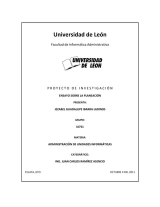 Universidad de León<br />Facultad de Informática Administrativa<br />1935480-444500<br />P R O Y E C T O   D E   I N V E S T I G A C I Ó N<br />ENSAYO SOBRE LA PLANEACIÓN<br />PRESENTA:<br />JEZABEL GUADALUPE IBARRA LADINOS<br />GRUPO:<br />IA751<br />MATERIA:<br />ADMINISTRACIÓN DE UNIDADES INFORMÁTICAS<br />CATEDRÁTICO:<br />ING. JUAN CARLOS RAMÍREZ ASENCIO <br />CELAYA, GTO.                                                                                                          OCTUBRE 4 DEL 2011<br />ENSAYO SOBRE GENERALIDADES DE LA PLANEACIÓN<br />La importancia de las estrategias puede ser mejor vista en los siguientes puntos:<br />Facilitan la toma de decisiones al evaluar alternativas y elegir la mejor.<br />Son lineamientos generales que permiten guiar las acciones de la empresa al establecer varios caminos para llegar a un determinado objetivo.<br />Sirven como base para lograr los objetivos y ejecutar la decisión.<br />La falta de estrategia puede originar que no se logren los objetivos.<br />PLANES Y CICLO DE VIDA DE LA EMPRESA<br />El ciclo de la vida de la empresa permite tener una idea más precisa de sus movimientos y desplazamientos. Una empresa incrementa la riqueza de su propietario o de los accionistas cuando se encuentra en la fase de crecimiento de su ciclo de vida.<br />El ciclo de vida consta de cuatro etapas: Iniciación, Crecimiento, Madurez y Declinación las cuales se van midiendo conforme a Desempeño y Tiempo.<br />Iniciación.- Etapa en la cual la empresa busca la supervivencia, durante esta etapa el desarrollo es lento pero debe ser firme. La mayoría de los problemas giran en torno a encontrar financiamiento suficiente para proporcionar servicio a las actividades básicas de la empresa, al desarrollo de sistemas administrativos y al refinamiento del bien o servicio así como a reclutar y seleccionar al personal idóneo.<br />Crecimiento.-  En esta etapa se busca incrementar la base de la clientela, los planes se hacen más específicos a corto plazo ya que se definen más claramente los objetivos, se confía más en los recursos y se desarrolla más la lealtad de los clientes.<br />Madurez.- En esta etapa puede ser que la empresa ya llegó al éxito, por eso es urgente llevar a cabo la acción de planear en todas las áreas funcionales de la empresa, la etapa de madurez es la época en que la estabilidad es mayor y los planes específicos a largo plazo pueden dar grandes dividendos.<br />Declinación.- Esto es porque con el tiempo las necesidades cambian y por lo tanto el mercado comienza a declinar, en el tránsito de la Madurez a la Declinación se necesita ir cambiando de planes específicos a largo plazo a planes direccionales a corto plazo, y así al volver a considerar los objetivos reasignar los recursos y realizar otros  ajustes.<br />CONSECUENCIAS ESTRATÉGICAS DEL CICLO DE LA VIDA DE LA EMPRESA<br />Etapas:<br />Producto<br />Precio<br />Distribución<br />Comercialización<br />Producción<br />En cualquier etapa, la actividad gerencial es un proceso destinado a lograr la eficacia de una empresa. Sus propósitos son:<br />Fijar objetivos<br />Orientar los esfuerzos de la empresa<br />Determinar quién decide qué.<br />Implantar la estructura organizacional.<br />Escoger la manera de evaluar el desempeño.<br />Establecer un sistema de administración de sueldos y salario.<br />Establecer un sistema de compensación.<br />Decidir cómo controlar la gestión para lograr los resultados planeados.<br />LA FÓRMULA PARA EL CRECIMIENTO EXITOSO<br />Definir los objetivos de su empresa y trabajar para cumplirlos.<br />Identifique las oportunidades del mercado y coordine el esfuerzo comercial para lograr los resultados planeados.<br />Comprenda claramente la utilidad de los recursos financieros y su aplicación como recursos organizacionales.<br />Establezca un proceso adecuado para tomar decisiones y preparar un adecuado sistema de información.<br />Organice a su personal para que funcione como equipo  para que los jefes se desarrollen.<br />Capacite a su personal con la finalidad de satisfacer las necesidades cambiantes de la empresa.<br />