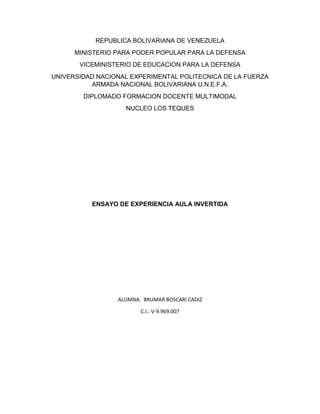 REPUBLICA BOLIVARIANA DE VENEZUELA
MINISTERIO PARA PODER POPULAR PARA LA DEFENSA
VICEMINISTERIO DE EDUCACION PARA LA DEFENSA
UNIVERSIDAD NACIONAL EXPERIMENTAL POLITECNICA DE LA FUERZA
ARMADA NACIONAL BOLIVARIANA U.N.E.F.A.
DIPLOMADO FORMACION DOCENTE MULTIMODAL
NUCLEO LOS TEQUES
ENSAYO DE EXPERIENCIA AULA INVERTIDA
ALUMNA: BRUMAR BOSCARI CADIZ
C.I.: V-9.969.007
 