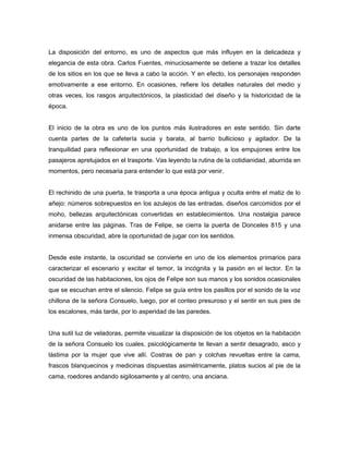 La disposición del entorno, es uno de aspectos que más influyen en la delicadeza y
elegancia de esta obra. Carlos Fuentes, minuciosamente se detiene a trazar los detalles
de los sitios en los que se lleva a cabo la acción. Y en efecto, los personajes responden
emotivamente a ese entorno. En ocasiones, refiere los detalles naturales del medio y
otras veces, los rasgos arquitectónicos, la plasticidad del diseño y la historicidad de la
época.


El inicio de la obra es uno de los puntos más ilustradores en este sentido. Sin darte
cuenta partes de la cafetería sucia y barata, al barrio bullicioso y agitador. De la
tranquilidad para reflexionar en una oportunidad de trabajo, a los empujones entre los
pasajeros apretujados en el trasporte. Vas leyendo la rutina de la cotidianidad, aburrida en
momentos, pero necesaria para entender lo que está por venir.


El rechinido de una puerta, te trasporta a una época antigua y oculta entre el matiz de lo
añejo: números sobrepuestos en los azulejos de las entradas, diseños carcomidos por el
moho, bellezas arquitectónicas convertidas en establecimientos. Una nostalgia parece
anidarse entre las páginas. Tras de Felipe, se cierra la puerta de Donceles 815 y una
inmensa obscuridad, abre la oportunidad de jugar con los sentidos.


Desde este instante, la oscuridad se convierte en uno de los elementos primarios para
caracterizar el escenario y excitar el temor, la incógnita y la pasión en el lector. En la
oscuridad de las habitaciones, los ojos de Felipe son sus manos y los sonidos ocasionales
que se escuchan entre el silencio. Felipe se guía entre los pasillos por el sonido de la voz
chillona de la señora Consuelo, luego, por el conteo presuroso y el sentir en sus pies de
los escalones, más tarde, por lo asperidad de las paredes.


Una sutil luz de veladoras, permite visualizar la disposición de los objetos en la habitación
de la señora Consuelo los cuales, psicológicamente te llevan a sentir desagrado, asco y
lástima por la mujer que vive allí. Costras de pan y colchas revueltas entre la cama,
frascos blanquecinos y medicinas dispuestas asimétricamente, platos sucios al pie de la
cama, roedores andando sigilosamente y al centro, una anciana.
 