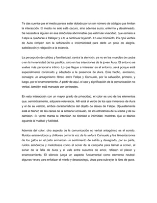 Te das cuenta que el medio parece estar dotado por un sin número de códigos que limitan
la interacción. El medio no sólo está oscuro, sino además sucio, enfermo y desalineado.
Se necesita a alguien en esa atmósfera abominable que estimule vivacidad, que esmere a
Felipe a quedarse a trabajar y a ti, a continuar leyendo. En ese momento, los ojos verdes
de Aura rompen con la sofocación e incomodidad para darle un poco de alegría,
satisfacción y relajación a la estancia.


La percepción de calidez y familiaridad, centra la atención, ya no en los muebles de caoba
o en la inmensidad de los pasillos, sino en las intenciones de la joven Aura. El entorno se
vuelve más personal e intimo. Lo que llegue a interesar en el entorno, será porque está
especialmente construido y adaptado a la presencia de Aura. Este hecho, asimismo,
consagra un antagonismo férreo entre Felipe y Consuelo, por la salvación, primero, y
luego, por el enamoramiento. A partir de aquí, el uso y significación de la comunicación no
verbal, también está marcado por contrastes.


En esta interacción con un mayor grado de privacidad, el color es uno de los elementos
que, semióticamente, adquiere relevancia. Allí está el verde de los ojos inmensos de Aura
y el de su vestido, ambos característicos del objeto de deseo de Felipe. Opuestamente
está el blanco de las canas de la anciana Consuelo, de los edredones de su cama y de su
camisón. El verde marca la intención de bondad e intimidad, mientras que el blanco
aguarda la maldad y futilidad.


Además del color, otro aspecto de la comunicación no verbal antagónico es el sonido.
Ruidos estruendosos y chillones como la voz de la señora Consuelo y las lamentaciones
de los gatos en el patio enmarcan un sentimiento de estrés y desagrado; por su parte,
ruidos armónicos y melodiosos como el sonar de la campaña para llamar a comer, el
sonar de la falta de Aura y el vals entre susurros de amor, refieren el placer y
enamoramiento. El silencio juega un aspecto fundamental como elemento neutral:
algunas veces para enfatizar el miedo y desasosiego, otras para subrayar la idea de goce.
 