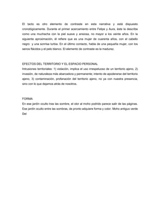 El tacto es otro elemento de contraste en esta narrativa y está dispuesto
cronológicamente. Durante el primer acercamiento entre Felipe y Aura, éste la describe
como una muchacha con la piel suave y ansiosa, no mayor a los veinte años. En la
siguiente aproximación, él refiere que es una mujer de cuarenta años, con el cabello
negro y una sonrisa turbia. En el último contacto, habla de una pequeña mujer, con los
senos flácidos y el pelo blanco. El elemento de contraste es la madurez.




EFECTOS DEL TERRITORIO Y EL ESPACIO PERSONAL
Intrusiones territoriales: 1) violación, implica el uso irrespetuoso de un territorio ajeno, 2)
invasión, de naturaleza más abarcadora y permanente; intento de apoderarse del territorio
ajeno, 3) contaminación, profanación del territorio ajeno, no ya con nuestra presencia,
sino con lo que dejamos atrás de nosotros.




FORMA
En ese jardín oculto tras las sombre, el olor al moho podrido parece salir de las páginas.
Ese jardín oculto entre las sombras, de pronto adquiere forma y color. Moho antiguo verde
Del
 