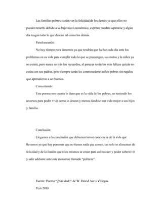 Las familias pobres suelen ver la felicidad de los demás ya que ellos no
pueden tenerlo debido a su bajo nivel económico, esperan puedan superarse y algún
día tengan todo lo que desean tal como los demás.
Parafraseando:
No hay tiempo para lamentos ya que tendrán que luchar cada día ante los
problemas en su vida para cumplir todo lo que se propongan, sus metas y la niñez ya
no estará, pero nunca se irán los recuerdos, al parecer serán los más felices quizás no
estén con sus padres, pero siempre serán los conmovedores niños pobres sin regalos
que aprendieron a ser buenos.
Comentando:
Este poema nos cuenta lo duro que es la vida de los pobres, no teniendo los
recursos para poder vivir como lo desean y menos dándole una vida mejor a sus hijos
y familia.
Conclusión:
Llegamos a la conclusión que debemos tomar conciencia de la vida que
llevamos ya que hay personas que no tienen nada que comer, tan solo se alimentan de
felicidad y de la ilusión que ellos mismos se crean para así no caer y poder sobrevivir
y salir adelante ante este monstruo llamado “pobreza”.
Fuente: Poema “¿Navidad?” de W. David Auris Villegas.
Perú 2018
 