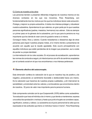 9
C) Como se muestra a los otros
Las personas tienden a presentar diferentes imágenes de nosotros mismos en los
diversos contextos en los que nos movemos. Para Rosenberg, son
fundamentalmente tres los motivos por los que los individuos tienen esta actuación.
Protege y mejorar su propia autoestima. A todos nos interesa proteger y robustecer
nuestra autoestima. Aprendemos lo que valemos, en gran parte por lo que nuestras
personas significativas (padres, maestros, hermanos) nos valoran. Esto es siempre
un primer paso en la génesis de la autoestima, por lo que para la persona es muy
importante que los demás le vean como le gustaría verse a sí misma.
Conseguir metas, fines y valores. Cuando necesitamos o deseamos algo de otras
personas para lograr nuestras propias metas, el sí mismo tiende a presentarse de
acuerdo con aquello que le resulte agradable. Esto ocurre principalmente con
aquellos individuos que están pendientes de la imagen que presentan, aun a costa
de perder su propia identidad.
La internalización de los roles sociales. En el proceso de socialización, aprendemos
las normas de conducta a seguir y lo interiorizamos con el fin de sentirnos aceptados
por el contexto social en el que nos encontramos o nos interesa pertenecer.
Elemento afectivo del autoconcepto.
Esta dimensión conlleva la valoración de lo que en nosotros hay de positivo y de
negativo, produciendo un sentimiento favorable o desfavorable hacia uno mismo.
Es la valoración que hacemos de nuestras propias cualidades, y ahí intervienen la
sensibilidad y emotividad ante los valores y contravalores que encontramos dentro
de nosotros. El juicio de valor mas importante para la persona humana.
Este componente coincide con lo que Coopersmith (1976) define como autoestima:
“la evaluación que hace el individuo de sí mismo y que tiende a mantenerse; expresa
una actitud de aprobación o rechazo y hasta que punto el sujeto se considera capaz,
significativo, exitoso y valioso. La autoestima es el juicio personal de la valía que es
expresada en las actitudes que tiene un individuo hacia sí mismo”. Para Rosenberg
 