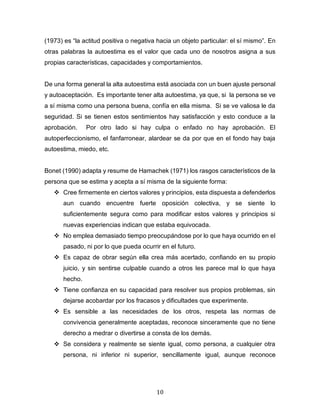 10
(1973) es “la actitud positiva o negativa hacia un objeto particular: el sí mismo”. En
otras palabras la autoestima es el valor que cada uno de nosotros asigna a sus
propias características, capacidades y comportamientos.
De una forma general la alta autoestima está asociada con un buen ajuste personal
y autoaceptación. Es importante tener alta autoestima, ya que, si la persona se ve
a sí misma como una persona buena, confía en ella misma. Si se ve valiosa le da
seguridad. Si se tienen estos sentimientos hay satisfacción y esto conduce a la
aprobación. Por otro lado si hay culpa o enfado no hay aprobación. El
autoperfeccionismo, el fanfarronear, alardear se da por que en el fondo hay baja
autoestima, miedo, etc.
Bonet (1990) adapta y resume de Hamachek (1971) los rasgos característicos de la
persona que se estima y acepta a sí misma de la siguiente forma:
❖ Cree firmemente en ciertos valores y principios, esta dispuesta a defenderlos
aun cuando encuentre fuerte oposición colectiva, y se siente lo
suficientemente segura como para modificar estos valores y principios si
nuevas experiencias indican que estaba equivocada.
❖ No emplea demasiado tiempo preocupándose por lo que haya ocurrido en el
pasado, ni por lo que pueda ocurrir en el futuro.
❖ Es capaz de obrar según ella crea más acertado, confiando en su propio
juicio, y sin sentirse culpable cuando a otros les parece mal lo que haya
hecho.
❖ Tiene confianza en su capacidad para resolver sus propios problemas, sin
dejarse acobardar por los fracasos y dificultades que experimente.
❖ Es sensible a las necesidades de los otros, respeta las normas de
convivencia generalmente aceptadas, reconoce sinceramente que no tiene
derecho a medrar o divertirse a consta de los demás.
❖ Se considera y realmente se siente igual, como persona, a cualquier otra
persona, ni inferior ni superior, sencillamente igual, aunque reconoce
 