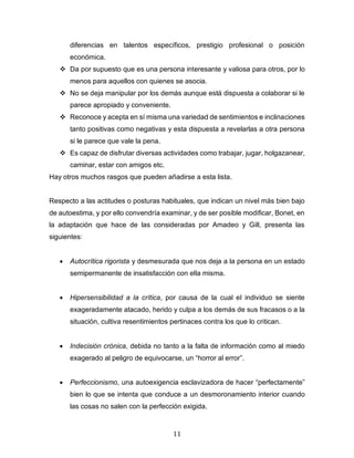 11
diferencias en talentos específicos, prestigio profesional o posición
económica.
❖ Da por supuesto que es una persona interesante y valiosa para otros, por lo
menos para aquellos con quienes se asocia.
❖ No se deja manipular por los demás aunque está dispuesta a colaborar si le
parece apropiado y conveniente.
❖ Reconoce y acepta en sí misma una variedad de sentimientos e inclinaciones
tanto positivas como negativas y esta dispuesta a revelarlas a otra persona
si le parece que vale la pena.
❖ Es capaz de disfrutar diversas actividades como trabajar, jugar, holgazanear,
caminar, estar con amigos etc.
Hay otros muchos rasgos que pueden añadirse a esta lista.
Respecto a las actitudes o posturas habituales, que indican un nivel más bien bajo
de autoestima, y por ello convendría examinar, y de ser posible modificar, Bonet, en
la adaptación que hace de las consideradas por Amadeo y Gill, presenta las
siguientes:
• Autocrítica rigorista y desmesurada que nos deja a la persona en un estado
semipermanente de insatisfacción con ella misma.
• Hipersensibilidad a la crítica, por causa de la cual el individuo se siente
exageradamente atacado, herido y culpa a los demás de sus fracasos o a la
situación, cultiva resentimientos pertinaces contra los que lo critican.
• Indecisión crónica, debida no tanto a la falta de información como al miedo
exagerado al peligro de equivocarse, un “horror al error”.
• Perfeccionismo, una autoexigencia esclavizadora de hacer “perfectamente”
bien lo que se intenta que conduce a un desmoronamiento interior cuando
las cosas no salen con la perfección exigida.
 