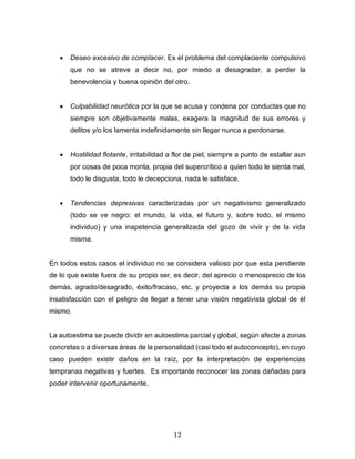 12
• Deseo excesivo de complacer. Es el problema del complaciente compulsivo
que no se atreve a decir no, por miedo a desagradar, a perder la
benevolencia y buena opinión del otro.
• Culpabilidad neurótica por la que se acusa y condena por conductas que no
siempre son objetivamente malas, exagera la magnitud de sus errores y
delitos y/o los lamenta indefinidamente sin llegar nunca a perdonarse.
• Hostilidad flotante, irritabilidad a flor de piel, siempre a punto de estallar aun
por cosas de poca monta, propia del supercrítico a quien todo le sienta mal,
todo le disgusta, todo le decepciona, nada le satisface.
• Tendencias depresivas caracterizadas por un negativismo generalizado
(todo se ve negro: el mundo, la vida, el futuro y, sobre todo, el mismo
individuo) y una inapetencia generalizada del gozo de vivir y de la vida
misma.
En todos estos casos el individuo no se considera valioso por que esta pendiente
de lo que existe fuera de su propio ser, es decir, del aprecio o menosprecio de los
demás, agrado/desagrado, éxito/fracaso, etc. y proyecta a los demás su propia
insatisfacción con el peligro de llegar a tener una visión negativista global de él
mismo.
La autoestima se puede dividir en autoestima parcial y global, según afecte a zonas
concretas o a diversas áreas de la personalidad (casi todo el autoconcepto), en cuyo
caso pueden existir daños en la raíz, por la interpretación de experiencias
tempranas negativas y fuertes. Es importante reconocer las zonas dañadas para
poder intervenir oportunamente.
 