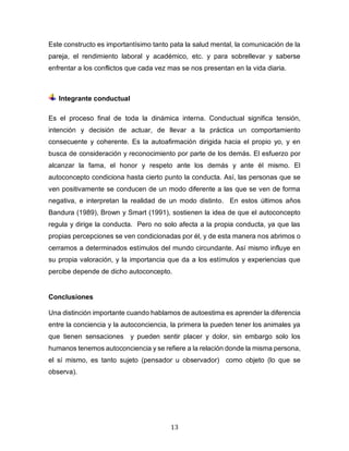 13
Este constructo es importantísimo tanto pata la salud mental, la comunicación de la
pareja, el rendimiento laboral y académico, etc. y para sobrellevar y saberse
enfrentar a los conflictos que cada vez mas se nos presentan en la vida diaria.
Integrante conductual
Es el proceso final de toda la dinámica interna. Conductual significa tensión,
intención y decisión de actuar, de llevar a la práctica un comportamiento
consecuente y coherente. Es la autoafirmación dirigida hacia el propio yo, y en
busca de consideración y reconocimiento por parte de los demás. El esfuerzo por
alcanzar la fama, el honor y respeto ante los demás y ante él mismo. El
autoconcepto condiciona hasta cierto punto la conducta. Así, las personas que se
ven positivamente se conducen de un modo diferente a las que se ven de forma
negativa, e interpretan la realidad de un modo distinto. En estos últimos años
Bandura (1989), Brown y Smart (1991), sostienen la idea de que el autoconcepto
regula y dirige la conducta. Pero no solo afecta a la propia conducta, ya que las
propias percepciones se ven condicionadas por él, y de esta manera nos abrimos o
cerramos a determinados estímulos del mundo circundante. Así mismo influye en
su propia valoración, y la importancia que da a los estímulos y experiencias que
percibe depende de dicho autoconcepto.
Conclusiones
Una distinción importante cuando hablamos de autoestima es aprender la diferencia
entre la conciencia y la autoconciencia, la primera la pueden tener los animales ya
que tienen sensaciones y pueden sentir placer y dolor, sin embargo solo los
humanos tenemos autoconciencia y se refiere a la relación donde la misma persona,
el sí mismo, es tanto sujeto (pensador u observador) como objeto (lo que se
observa).
 