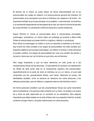 14
El término de sí mismo se suele utilizar de forma intercambiable con el de
autoconcepto los cuales se refieren a la autoconciencia general del individuo. El
autoconcepto es la percepción que tiene el individuo con respecto a él mismo. Es
importante señalar que el autoconcepto no es estático, ni permanente, es dinámico
y va cambiando dependiendo de las etapas de la vida, así mismo la forma de percibir
las cosas también va cambiando conforme transcurre nuestra existencia.
Según Richard D. Gross el autoconcepto tiene 3 componentes principales,
autoimagen, autoestima y si mismo ideal, sin embargo de acuerdo a María Pilar
Oñate el autoconcepto se puede dividir en cognitivo, afectivo y conductual.
Para Gross la autoimagen se refiere a como se describe el individuo a él mismo,
aquí entran los roles sociales y los rasgos de personalidad, los roles sociales son
aspectos objetivos de la propia autoimagen, se refieren a hechos y otras personas
lo pueden verificar, los rasgos de personalidad son mas una cuestión de opinión y
de juicio y tiene que ver con la forma en que otros ven al individuo.
Otro rasgo importante a que se hace referencia en este punto es a las
características físicas de las personas. El equivalente de acuerdo a la clasificación
de Oñate de este punto está en el componente cognitivo del autoconcepto,
específicamente en la parte de cómo el individuo se ve a sí mismo, el cual está
compuesto por las características físicas, que hacen referencia al cuerpo, las
identidades sociales, como la persona se relaciona con otras personas y los
atributos personales, que se refieren a aspectos internos del individuo mismo.
De forma personal considero que las características físicas son parte importante
para la autoestima, si la persona está contenta con su físico, se acepta y se quiere
tal y como es esto repercutirá en un aumento en su autoestima. Otro aspecto
importante que debe aceptar es no solo el físico sino sus aspectos internos, el estar
contento consigo mismo y el poder relacionarse con otras personas.
 