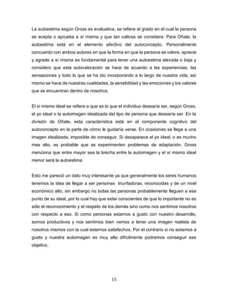 15
La autoestima según Gross es evaluativa, se refiere al grado en el cual la persona
se acepta o aprueba a sí misma y que tan valiosa se considera. Para Oñate, la
autoestima está en el elemento afectivo del autoconcepto. Personalmente
concuerdo con ambos autores en que la forma en que la persona se valore, aprecie
y agrade a sí misma es fundamental para tener una autoestima elevada o baja y
considero que esta autovaloración se hace de acuerdo a las experiencias, las
sensaciones y todo lo que se ha ido incorporando a lo largo de nuestra vida, así
mismo se hace de nuestras cualidades, la sensibilidad y las emociones y los valores
que se encuentran dentro de nosotros.
El si mismo ideal se refiere a que es lo que el individuo desearía ser, según Gross,
el yo ideal o la autoimagen idealizada del tipo de persona que desearía ser. En la
división de Oñate, esta característica está en el componente cognitivo del
autoconcepto en la parte de cómo le gustaría verse. En ocasiones se llega a una
imagen idealizada, imposible de conseguir. Si desaparece el yo ideal, o es mucho
mas alto, es probable que se experimenten problemas de adaptación. Gross
menciona que entre mayor sea la brecha entre la autoimagen y el sí mismo ideal
menor será la autoestima.
Esto me pareció un dato muy interesante ya que generalmente los seres humanos
tenemos la idea de llegar a ser personas triunfadoras, reconocidas y de un nivel
económico alto, sin embargo no todas las personas probablemente lleguen a ese
punto de su ideal, por lo cual hay que estar conscientes de que lo importante no es
sólo el reconocimiento y el respeto de los demás sino como nos sentimos nosotros
con respecto a eso. Si como personas estamos a gusto con nuestro desarrollo,
somos productivos y nos sentimos bien vamos a tener una imagen realista de
nosotros mismos con la cual estemos satisfechos. Por el contrario si no estamos a
gusto y nuestra autoimagen es muy alta difícilmente podremos conseguir ese
objetivo.
 