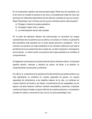16
En el componente cognitivo del autoconcepto según Oñate hay otro apartado y es
el de cómo se muestra la persona a los otros y principalmente habla de cómo las
personas son diferentes dependiendo de los diversos contextos en que se mueven.
Según Rosenberg, hay 3 motivos por los que los individuos tienen esta actuación:
a) Proteger y mejorar la propia autoestima
b) Conseguir metas, fines y valores
c) La internalización de los roles sociales
En la parte del elemento afectivo del autoconcepto se enumeran los rasgos
característicos de una persona que se estima y se acepta a sí misma, en general la
alta autoestima está asociada con un buen ajuste personal y aceptación. Por el
contrario una persona con baja autoestima no se considera valiosa por que está al
pendiente de lo que existe fuera de su propio ser, es decir el aprecio o menosprecio
de los demás. Lo ideal cuando una persona tiene baja autoestima es modificar el
comportamiento.
El integrante conductual es el proceso final de toda la dinámica interna. Conductual
significa tensión, intención y decisión de actuar, de llevar a la práctica un
comportamiento consecuente y coherente.
Por último, la autoestima es la experiencia fundamental de que podemos llevar una
vida significativa, la confianza en nuestra capacidad de pensar, en nuestra
capacidad de enfrentarnos a los desafíos básicos de la vida. La confianza en
nuestro derecho de triunfar y ser felices, el sentimiento de ser respetables, de ser
dignos y de tener derecho a afirmar nuestras necesidades y carencias, a alcanzar
nuestros principios morales y a gozar del fruto de nuestros esfuerzos. La autoestima
consiste en valorar y reconocer lo que uno es y lo que puede llegar a ser.
 