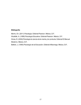 17
Bibliografía
Morris, Ch. (2011) Psicología. Editorial Pearson. México, D.F.
Woolfolk, A. (1999) Psicología Educativa. Editorial Pearson. México, D.F.
Gross, R. (2004) Psicología la ciencia de la mente y la conducta. Editorial El Manual
Moderno. México, D.F.
Beltrán, J. (1995) Psicología de la Educación. Editorial Alfaomega. México, D.F.
 