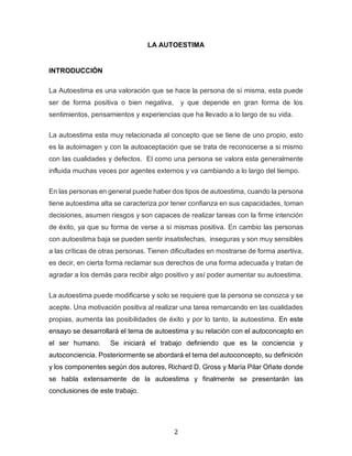 2
LA AUTOESTIMA
INTRODUCCIÓN
La Autoestima es una valoración que se hace la persona de sí misma, esta puede
ser de forma positiva o bien negativa, y que depende en gran forma de los
sentimientos, pensamientos y experiencias que ha llevado a lo largo de su vida.
La autoestima esta muy relacionada al concepto que se tiene de uno propio, esto
es la autoimagen y con la autoaceptación que se trata de reconocerse a si mismo
con las cualidades y defectos. El como una persona se valora esta generalmente
influida muchas veces por agentes externos y va cambiando a lo largo del tiempo.
En las personas en general puede haber dos tipos de autoestima, cuando la persona
tiene autoestima alta se caracteriza por tener confianza en sus capacidades, toman
decisiones, asumen riesgos y son capaces de realizar tareas con la firme intención
de éxito, ya que su forma de verse a sí mismas positiva. En cambio las personas
con autoestima baja se pueden sentir insatisfechas, inseguras y son muy sensibles
a las críticas de otras personas. Tienen dificultades en mostrarse de forma asertiva,
es decir, en cierta forma reclamar sus derechos de una forma adecuada y tratan de
agradar a los demás para recibir algo positivo y así poder aumentar su autoestima.
La autoestima puede modificarse y solo se requiere que la persona se conozca y se
acepte. Una motivación positiva al realizar una tarea remarcando en las cualidades
propias, aumenta las posibilidades de éxito y por lo tanto, la autoestima. En este
ensayo se desarrollará el tema de autoestima y su relación con el autoconcepto en
el ser humano. Se iniciará el trabajo definiendo que es la conciencia y
autoconciencia. Posteriormente se abordará el tema del autoconcepto, su definición
y los componentes según dos autores, Richard D. Gross y María Pilar Oñate donde
se habla extensamente de la autoestima y finalmente se presentarán las
conclusiones de este trabajo.
 