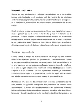 3
DESARROLLO DEL TEMA
Una de las mas significativas y recientes interpretaciones de la personalidad
humana esta localizada en el constructo self. La mayoría de los psicólogos
contemporáneos asignan al autoconcepto una función importante en la integración
de la personalidad, la motivación del comportamiento y el desarrollo de la salud
mental.
El self –si mismo- no es un constructo reciente. Desde hace siglos ha interesado a
muchos pensadores en el campo de la filosofía y mas recientemente de la
psicología. Quizás de todas las razones existentes en el interés por el estudio del
comportamiento humano, ninguna sea tan importante como el deseo y necesidad
de los individuos de saber mas acerca de si mismos. El concepto de self es un
atributo propio del hombre; lo distingue más de los animales que el lenguaje mismo.
Conciencia y autoconciencia.
Cuando vemos la imagen de nuestro rostro en un espejo hay dos personas
involucradas, la persona que mira y la que es mirada. De manera similar, cuando
se razona acerca del tipo de persona que se es o acerca de lo que se ha hecho, se
es tanto la persona que piensa como aquello sobre lo que se piensa. De esta forma
se es tanto el sujeto (el pensador u observador) como el objeto (lo que se observa
o aquello en lo que se piensa). Se utiliza el pronombre personal “yo” para referirse
a uno mismo como sujeto y “mi” para referirse a uno como objeto, esto representa
una relación que se tiene con uno mismo a saber: el autoconocimiento.
Mientras que otras especies de animales tienen conciencia (sensaciones de frío,
calor, hambre, sed y pueden sentir placer, dolor, temor sólo los humanos tienen
autoconciencia. El término autoconsciente se utiliza para subrayar que la persona
cobra conciencia de si misma por alguna causa (por ejemplo si sube al camión por
la mañana y descubre que tiene el suéter puesto al revés). Sin embargo este es un
 